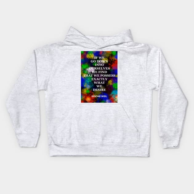 SIMONE WEIL quote .18 - IF WE GO DOWN INTO OURSELVES WE FIND THAT WE POSSESS EXACTLY WHAT WE DESIRE Kids Hoodie by lautir
